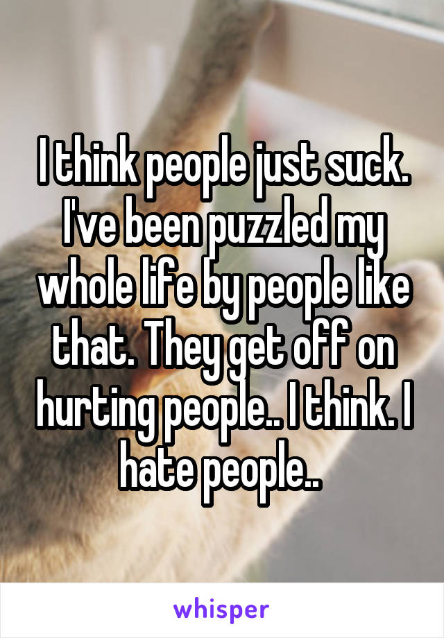 I think people just suck. I've been puzzled my whole life by people like that. They get off on hurting people.. I think. I hate people.. 