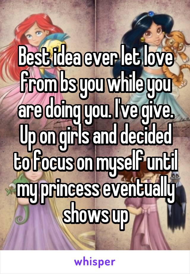 Best idea ever let love from bs you while you are doing you. I've give. Up on girls and decided to focus on myself until my princess eventually shows up