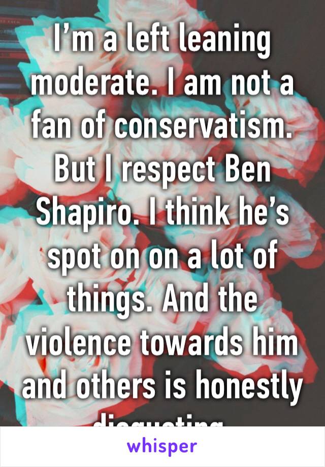 I’m a left leaning moderate. I am not a fan of conservatism. But I respect Ben Shapiro. I think he’s spot on on a lot of things. And the violence towards him and others is honestly disgusting. 