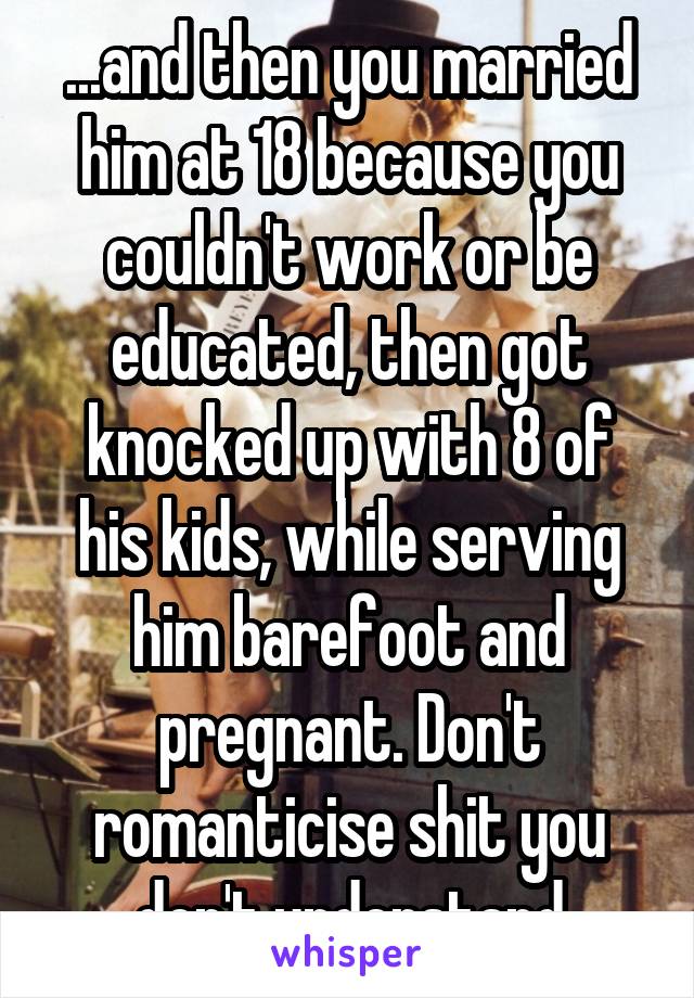 ...and then you married him at 18 because you couldn't work or be educated, then got knocked up with 8 of his kids, while serving him barefoot and pregnant. Don't romanticise shit you don't understand