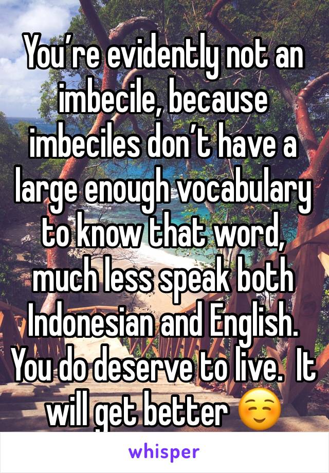 You’re evidently not an imbecile, because imbeciles don’t have a large enough vocabulary to know that word, much less speak both Indonesian and English.  You do deserve to live.  It will get better ☺️