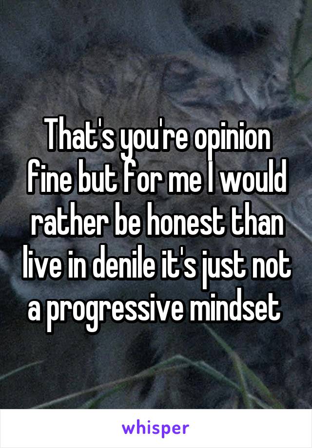 That's you're opinion fine but for me I would rather be honest than live in denile it's just not a progressive mindset 