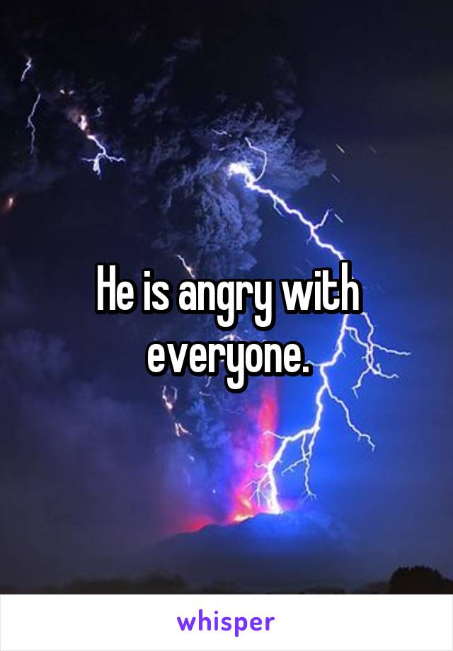 He is angry with everyone.