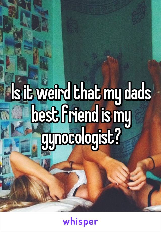 Is it weird that my dads best friend is my gynocologist?