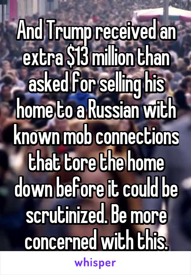 And Trump received an extra $13 million than asked for selling his home to a Russian with known mob connections that tore the home down before it could be scrutinized. Be more concerned with this.