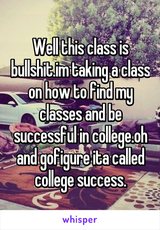 Well this class is bullshit.im taking a class on how to find my classes and be successful in college.oh and gofigure ita called college success.