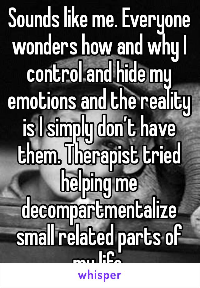 Sounds like me. Everyone wonders how and why I control and hide my emotions and the reality is I simply don’t have them. Therapist tried helping me decompartmentalize small related parts of my life.
