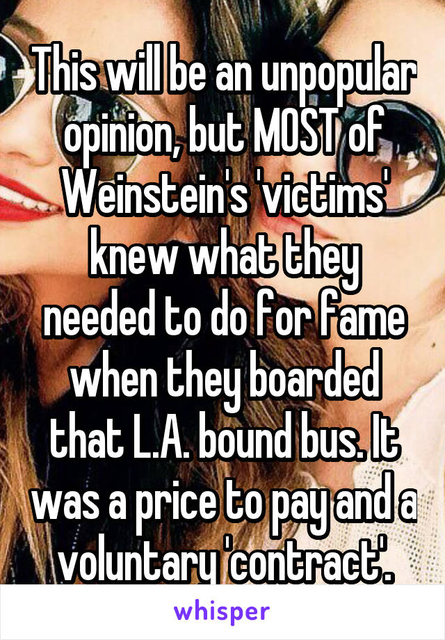 This will be an unpopular opinion, but MOST of Weinstein's 'victims' knew what they needed to do for fame when they boarded that L.A. bound bus. It was a price to pay and a voluntary 'contract'.