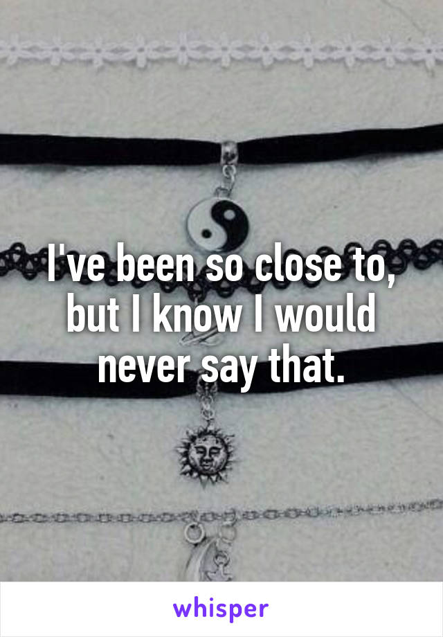 I've been so close to, but I know I would never say that.