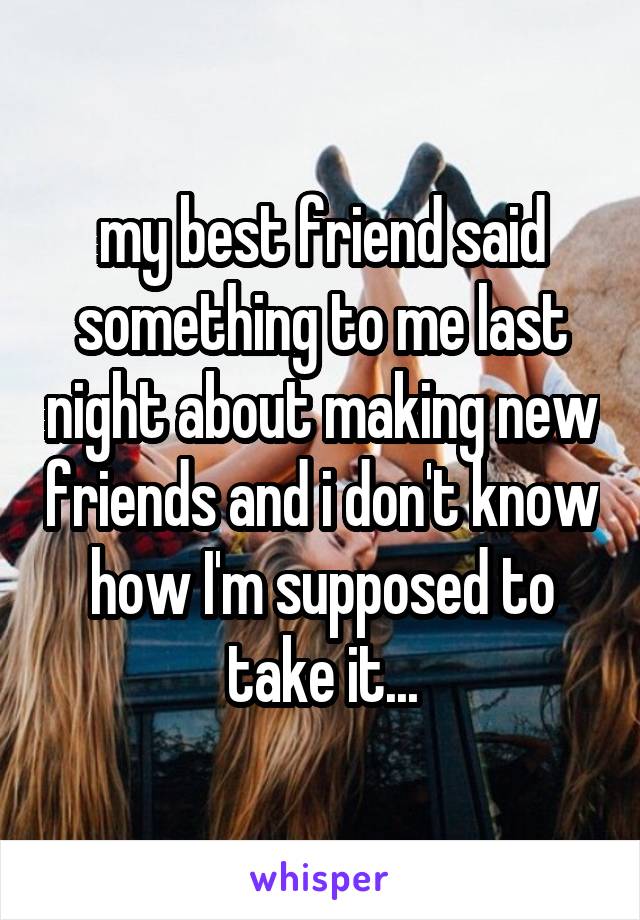 my best friend said something to me last night about making new friends and i don't know how I'm supposed to take it...