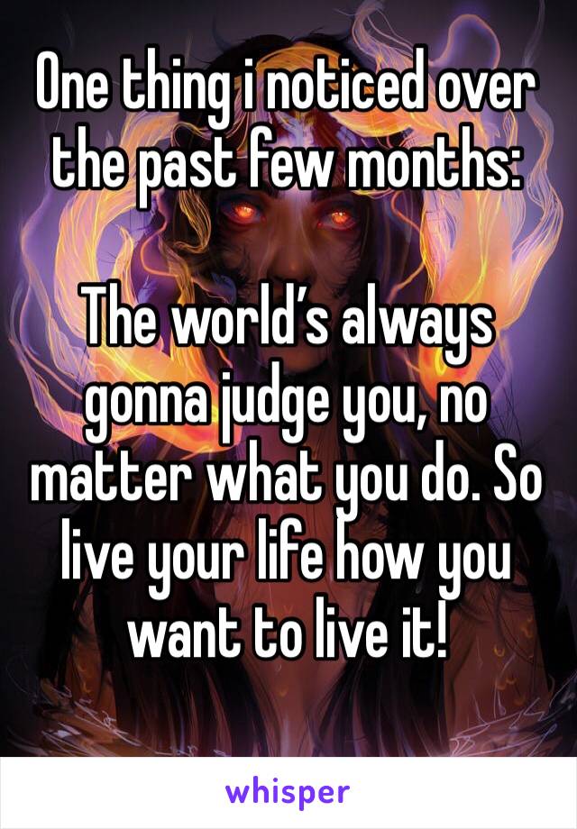 One thing i noticed over the past few months:

The world’s always gonna judge you, no matter what you do. So live your life how you want to live it!