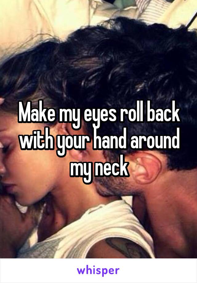 Make my eyes roll back with your hand around my neck