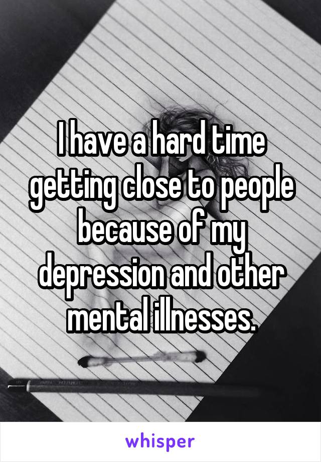 I have a hard time getting close to people because of my depression and other mental illnesses.