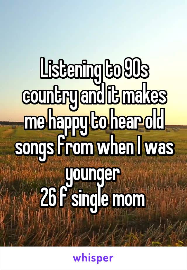 Listening to 90s country and it makes me happy to hear old songs from when I was younger 
26 f single mom 