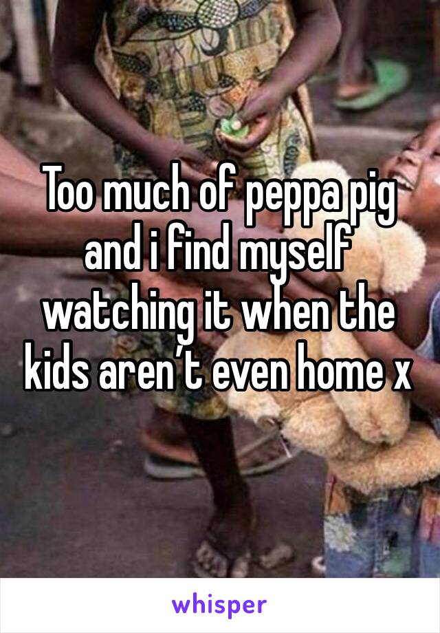 Too much of peppa pig and i find myself watching it when the kids aren’t even home x