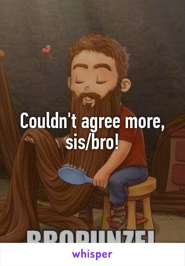 Couldn't agree more, sis/bro!