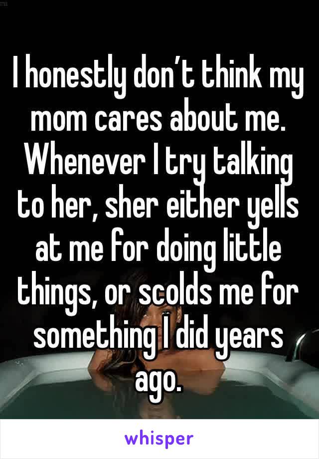 I honestly don’t think my mom cares about me. 
Whenever I try talking to her, sher either yells at me for doing little things, or scolds me for something I did years ago. 