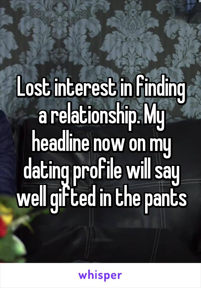 Lost interest in finding a relationship. My headline now on my dating profile will say well gifted in the pants