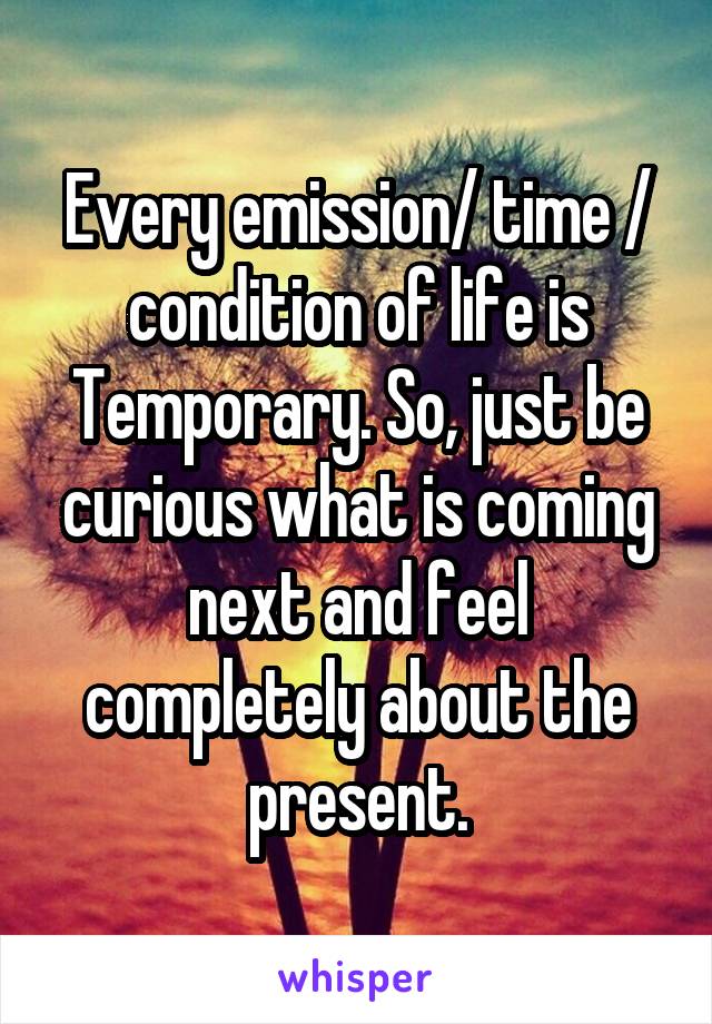 Every emission/ time / condition of life is Temporary. So, just be curious what is coming next and feel completely about the present.