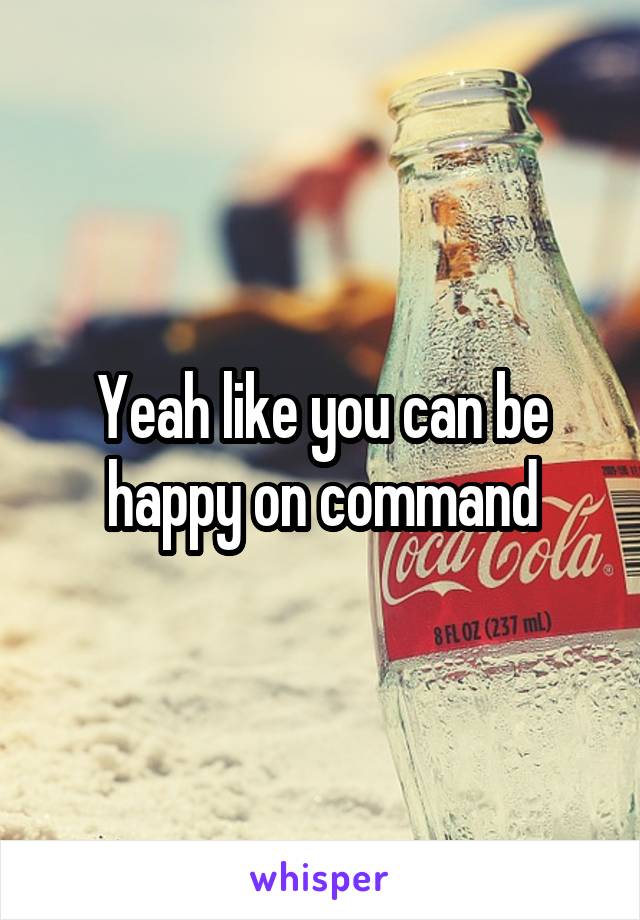Yeah like you can be happy on command