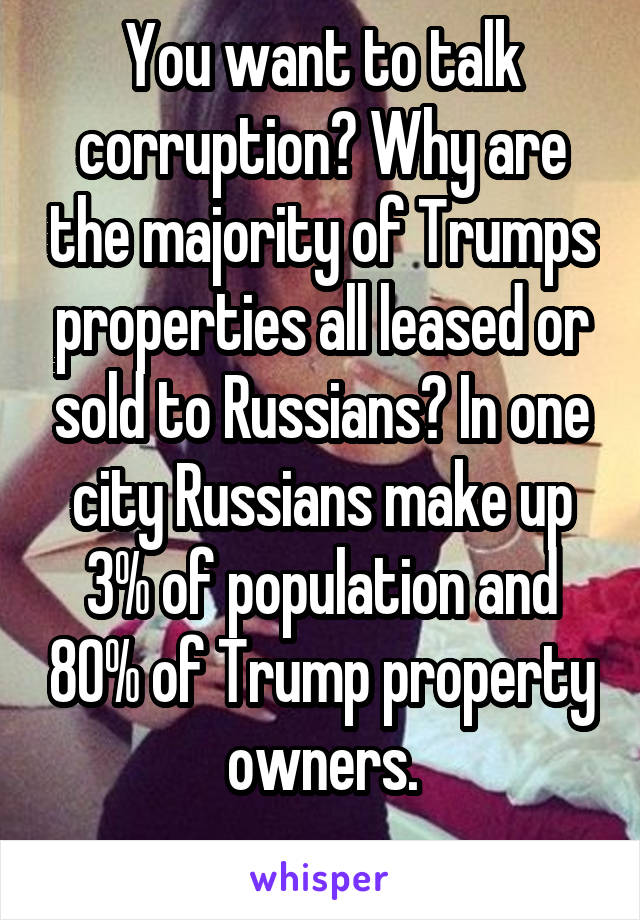 You want to talk corruption? Why are the majority of Trumps properties all leased or sold to Russians? In one city Russians make up 3% of population and 80% of Trump property owners.
