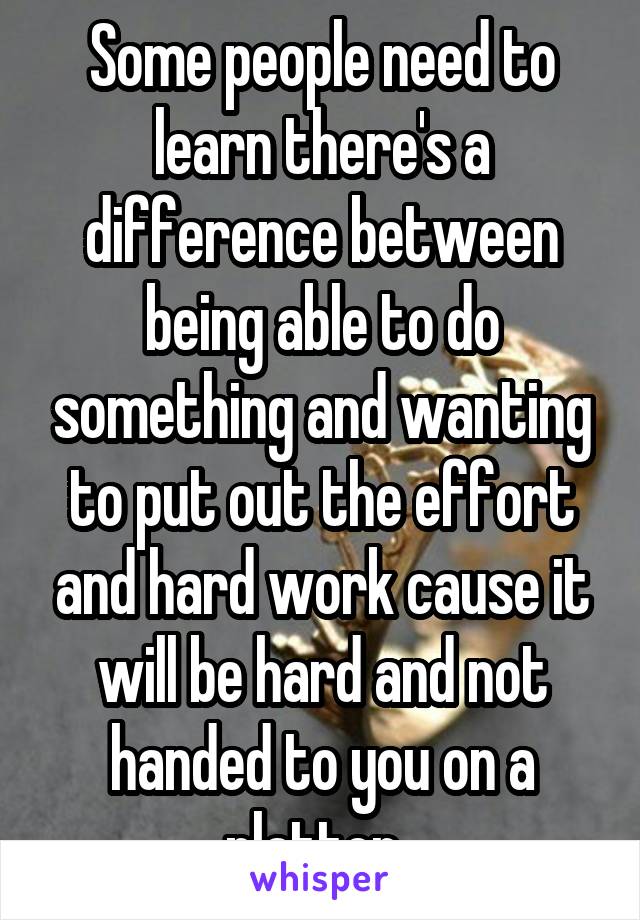 Some people need to learn there's a difference between being able to do something and wanting to put out the effort and hard work cause it will be hard and not handed to you on a platter. 