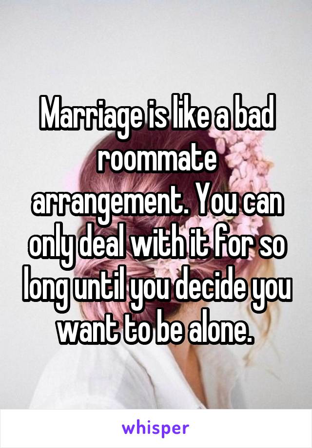 Marriage is like a bad roommate arrangement. You can only deal with it for so long until you decide you want to be alone. 