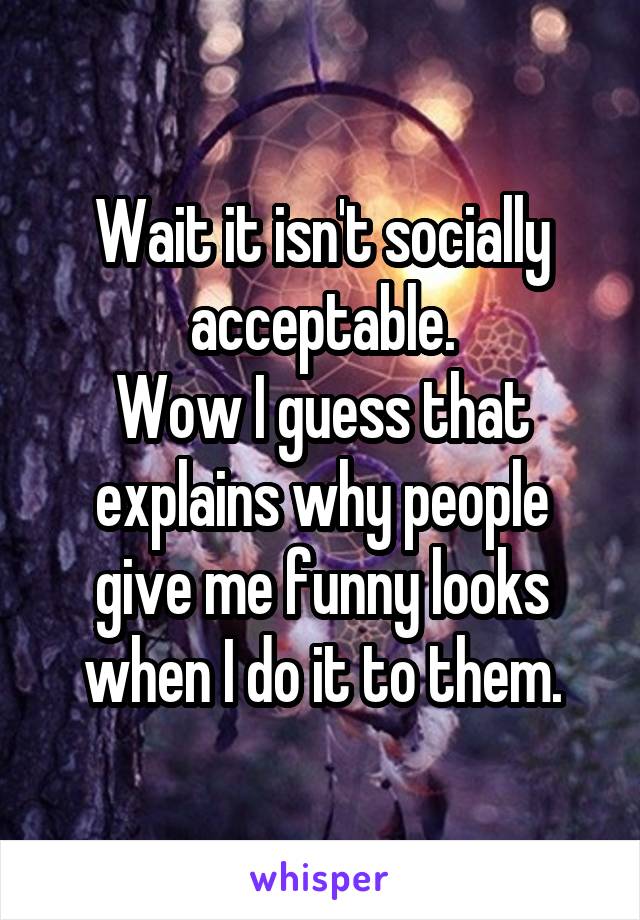 Wait it isn't socially acceptable.
Wow I guess that explains why people give me funny looks when I do it to them.