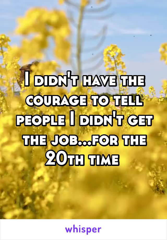 I didn't have the courage to tell people I didn't get the job...for the 20th time 
