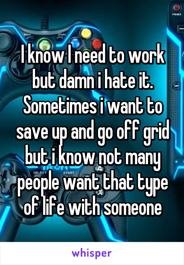 I know I need to work but damn i hate it. Sometimes i want to save up and go off grid but i know not many people want that type of life with someone