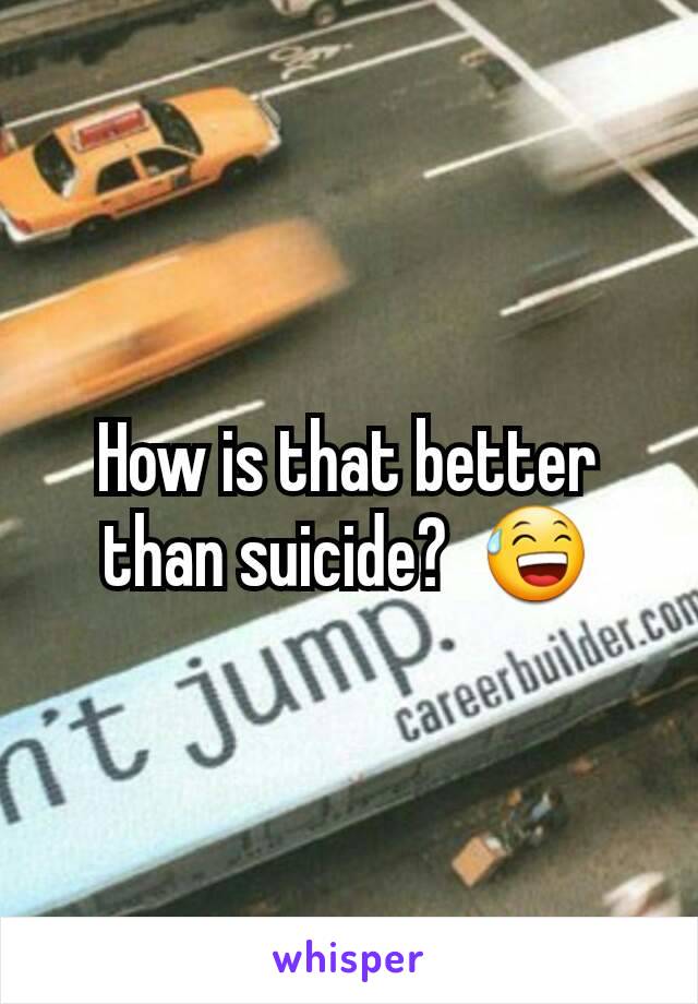 How is that better than suicide?  😅