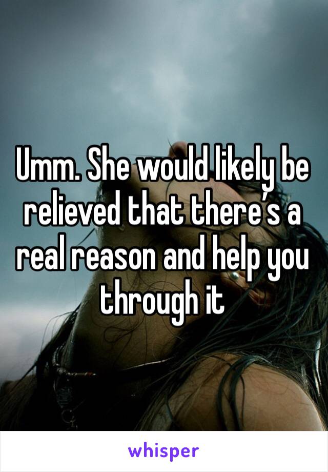 Umm. She would likely be relieved that there’s a real reason and help you through it