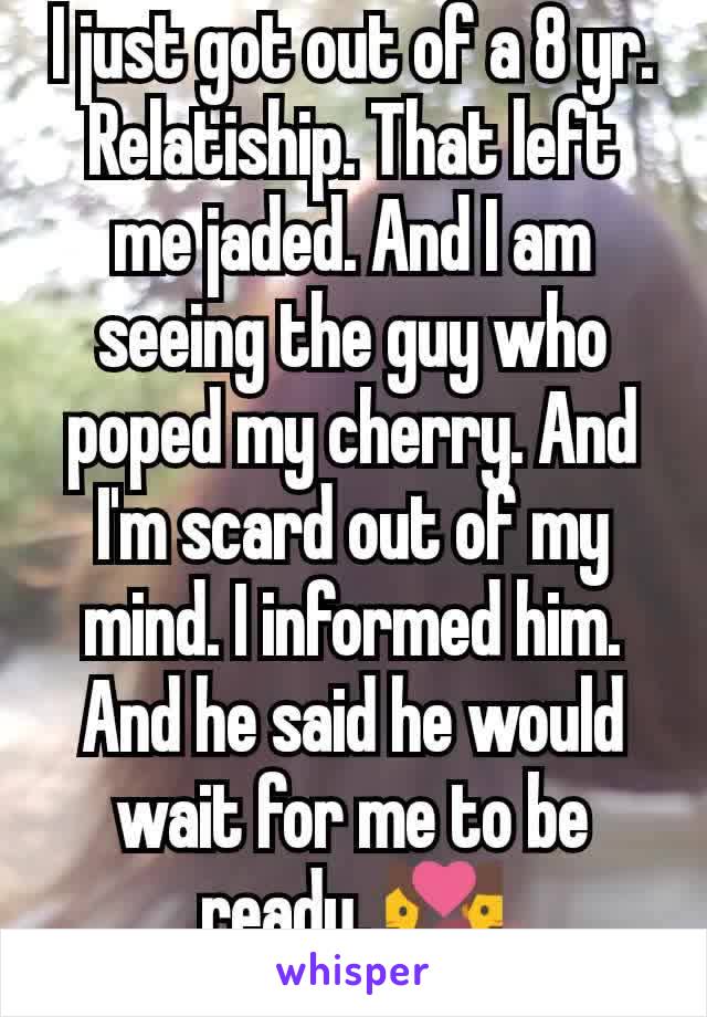 I just got out of a 8 yr. Relatiship. That left me jaded. And I am seeing the guy who poped my cherry. And I'm scard out of my mind. I informed him. And he said he would wait for me to be ready. 💑