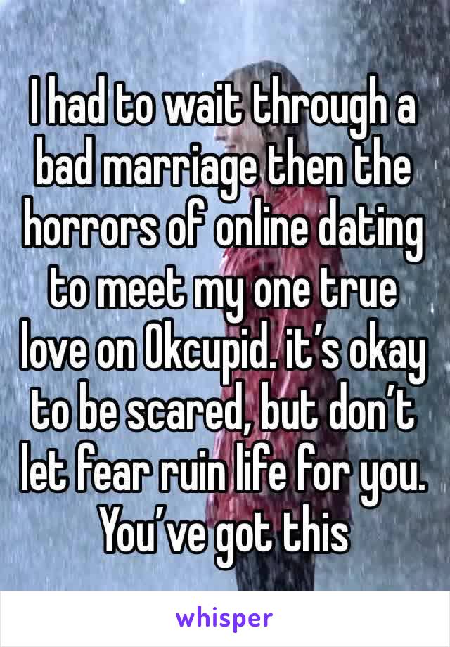 I had to wait through a bad marriage then the horrors of online dating to meet my one true love on Okcupid. it’s okay to be scared, but don’t let fear ruin life for you. You’ve got this