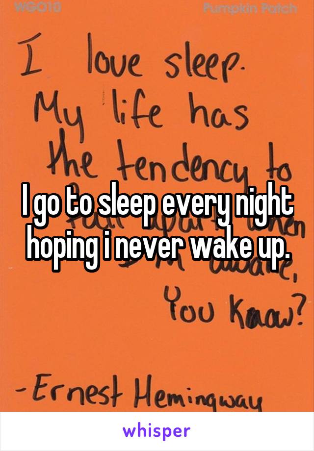 I go to sleep every night hoping i never wake up.