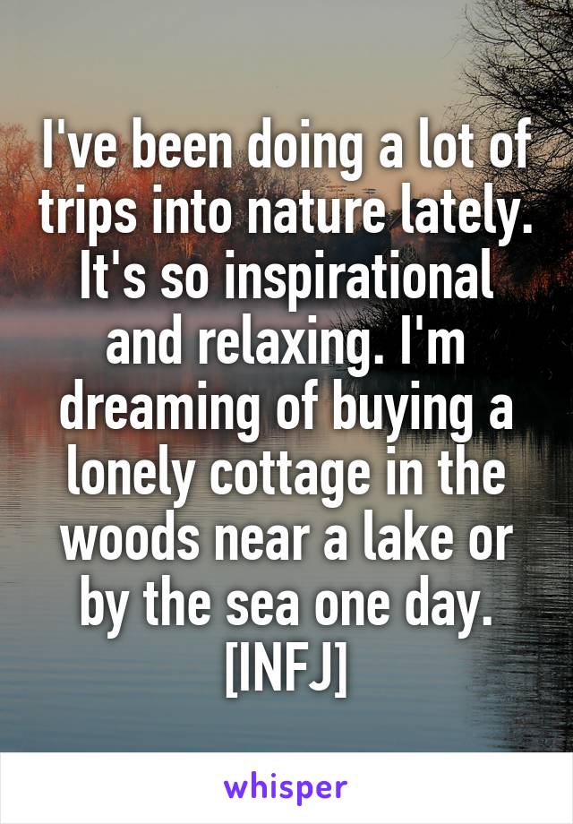 I've been doing a lot of trips into nature lately. It's so inspirational and relaxing. I'm dreaming of buying a lonely cottage in the woods near a lake or by the sea one day.
[INFJ]
