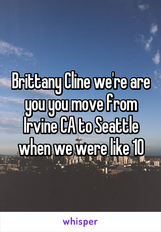 Brittany Cline we're are you you move from Irvine CA to Seattle when we were like 10