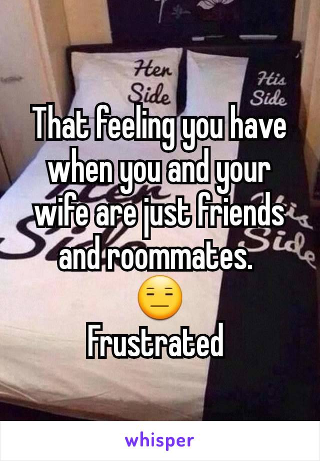 That feeling you have when you and your wife are just friends and roommates. 
😑
Frustrated 