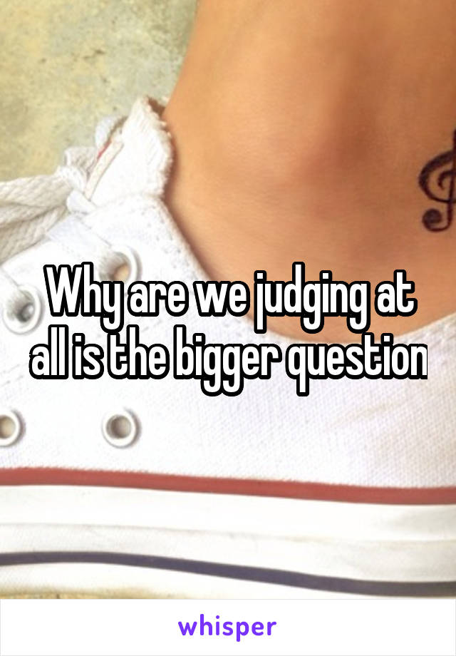 Why are we judging at all is the bigger question