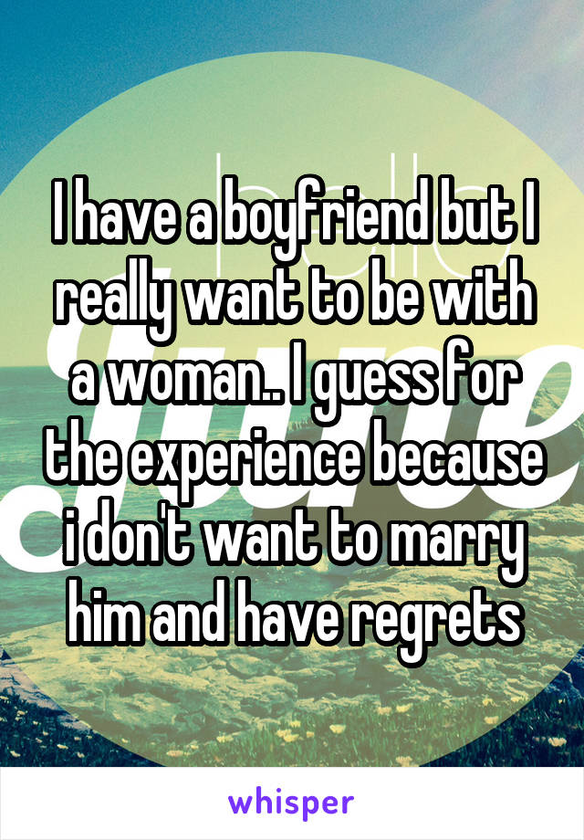 I have a boyfriend but I really want to be with a woman.. I guess for the experience because i don't want to marry him and have regrets