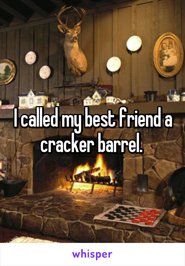 I called my best friend a cracker barrel. 