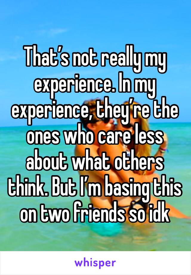 That’s not really my experience. In my experience, they’re the ones who care less about what others think. But I’m basing this on two friends so idk