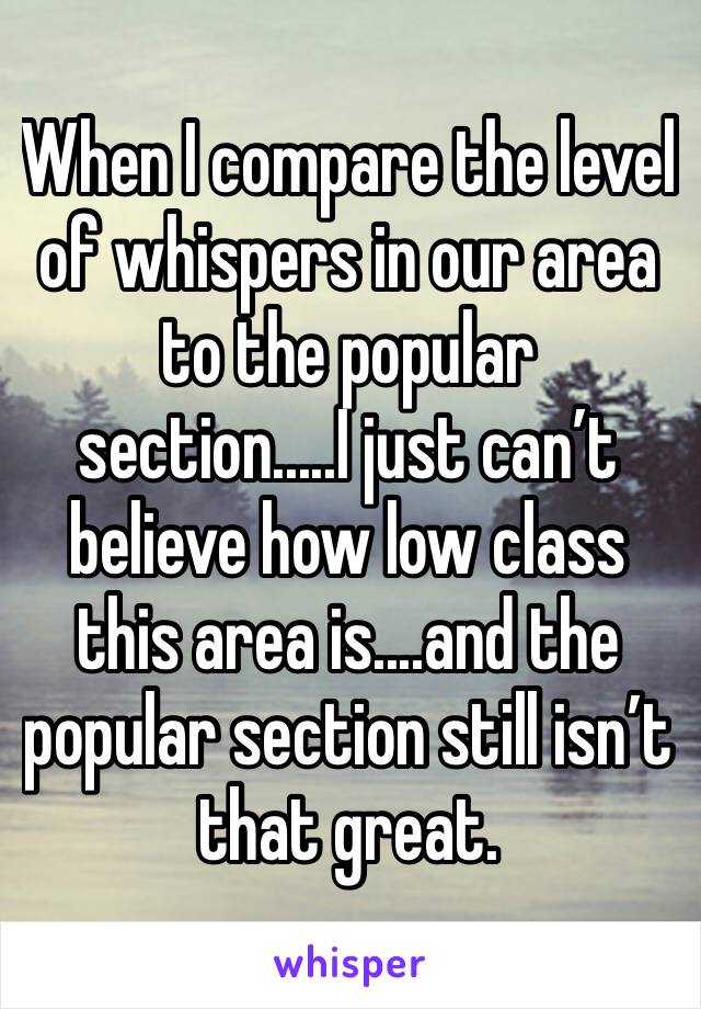 When I compare the level of whispers in our area to the popular section.....I just can’t believe how low class this area is....and the popular section still isn’t that great.