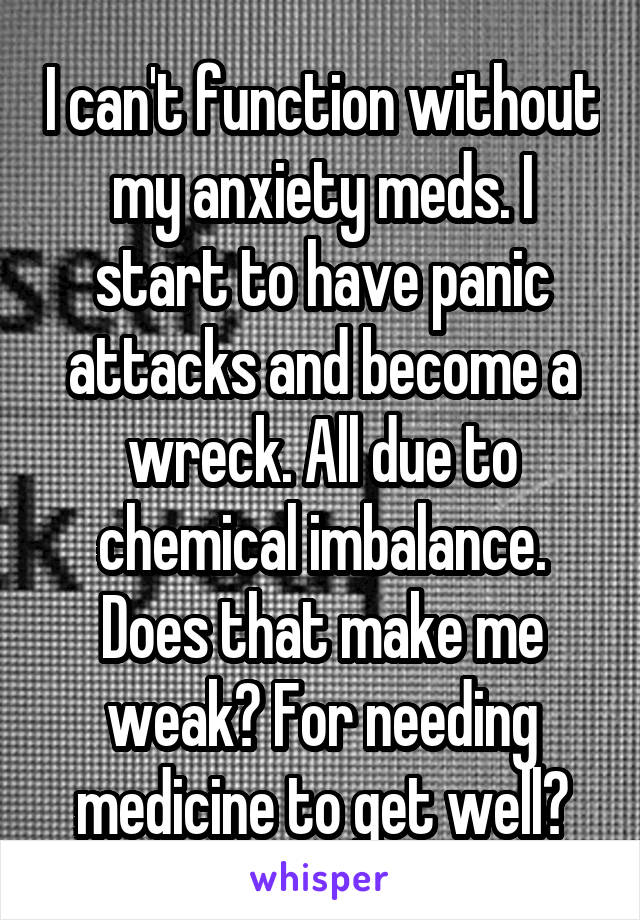 I can't function without my anxiety meds. I start to have panic attacks and become a wreck. All due to chemical imbalance. Does that make me weak? For needing medicine to get well?