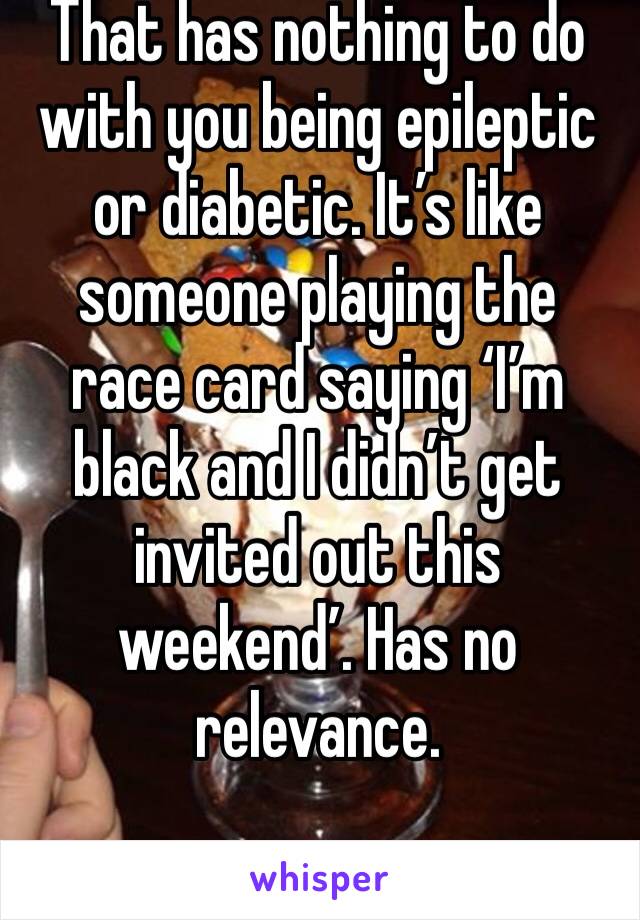 That has nothing to do with you being epileptic or diabetic. It’s like someone playing the race card saying ‘I’m black and I didn’t get invited out this weekend’. Has no relevance. 