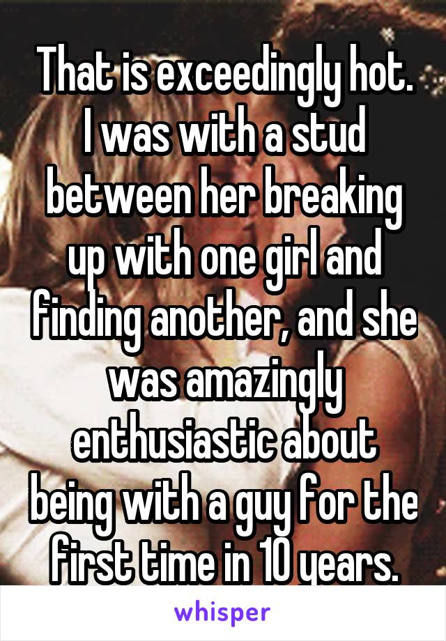 That is exceedingly hot. I was with a stud between her breaking up with one girl and finding another, and she was amazingly enthusiastic about being with a guy for the first time in 10 years.
