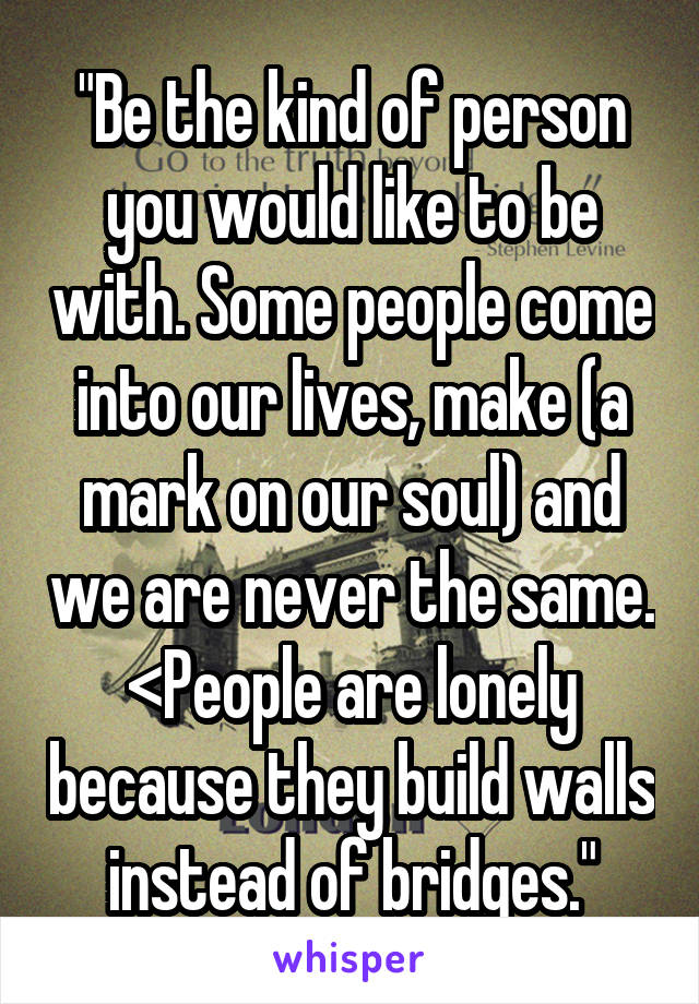 "Be the kind of person you would like to be with. Some people come into our lives, make (a mark on our soul) and we are never the same. <People are lonely because they build walls instead of bridges."