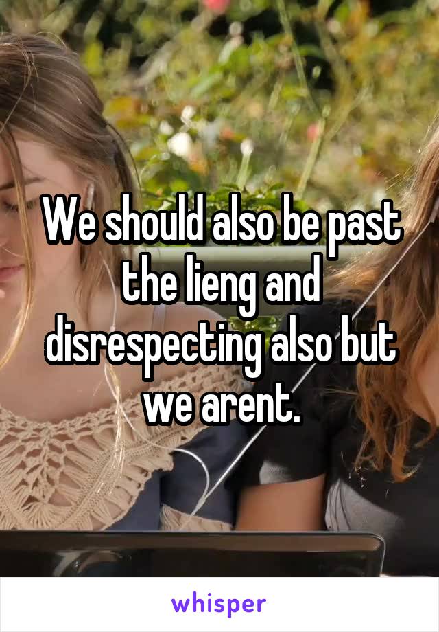 We should also be past the lieng and disrespecting also but we arent.