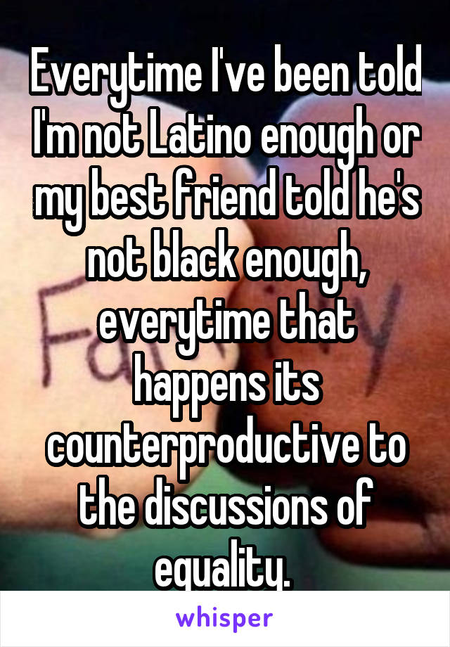 Everytime I've been told I'm not Latino enough or my best friend told he's not black enough, everytime that happens its counterproductive to the discussions of equality. 