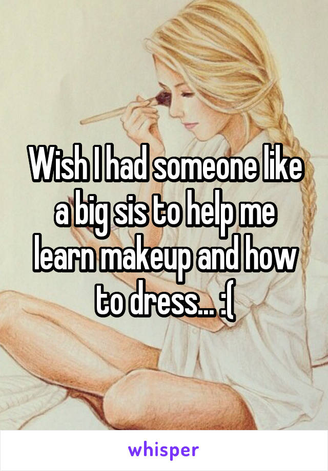 Wish I had someone like a big sis to help me learn makeup and how to dress... :(